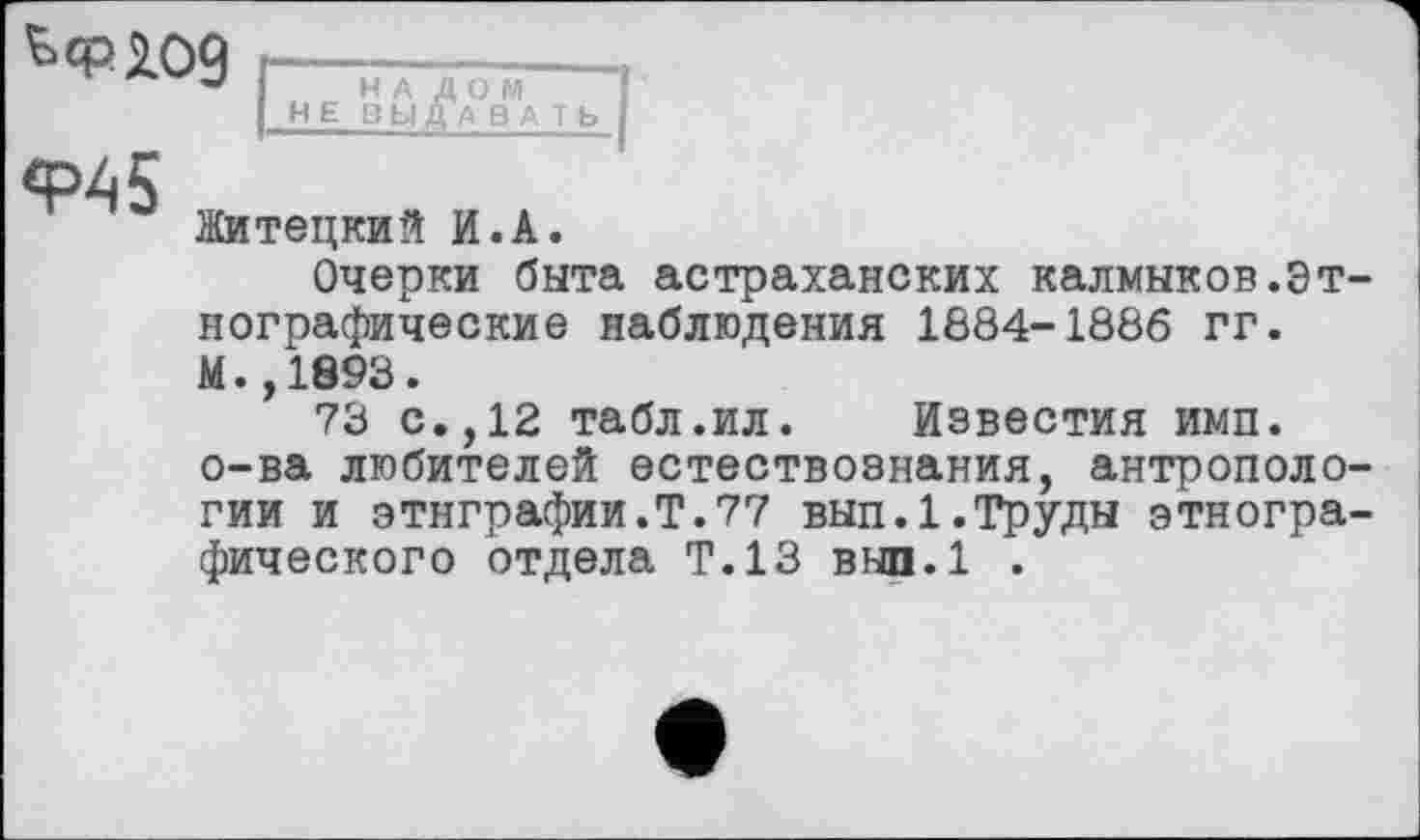 ﻿Житецкий И.А.
Очерки быта астраханских калмыков.Этнографические наблюдения 1884-1886 гг.
М.,1893.
73 с.,12 табл.ил. Известия ими. о-ва любителей естествознания, антропологии и этнграфии.Т.77 вып.1.Труды этнографического отдела Т.13 вып.1 .